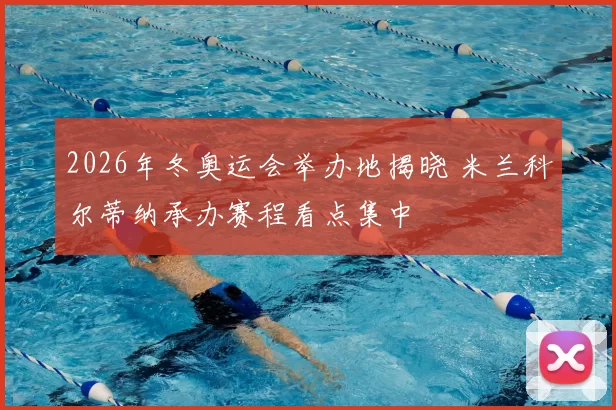 2026年冬奥运会举办地揭晓 米兰科尔蒂纳承办赛程看点集中