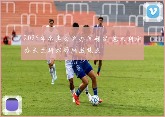 2026年冬奥会举办国确定 意大利承办米兰科尔蒂纳成焦点