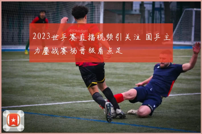 2023世乒赛直播视频引关注 国乒主力鏖战赛场晋级看点足
