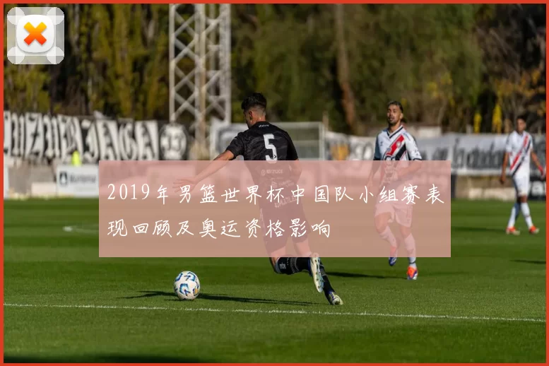 2019年男篮世界杯中国队小组赛表现回顾及奥运资格影响