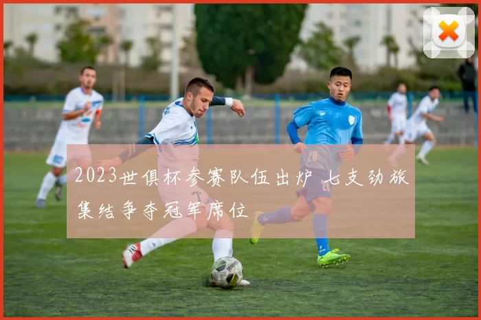 2023世俱杯参赛队伍出炉 七支劲旅集结争夺冠军席位