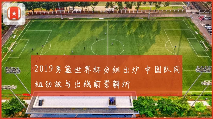 2019男篮世界杯分组出炉 中国队同组劲敌与出线前景解析