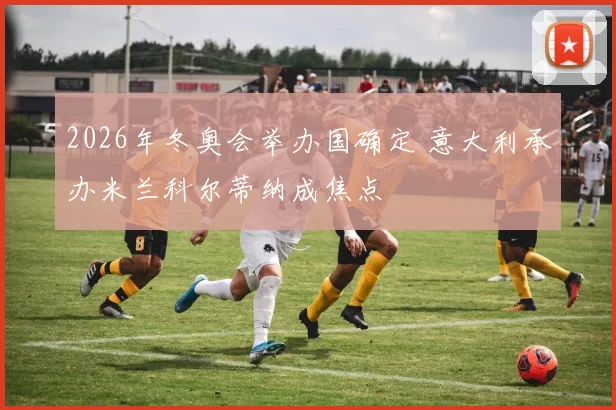 2026年冬奥会举办国确定 意大利承办米兰科尔蒂纳成焦点