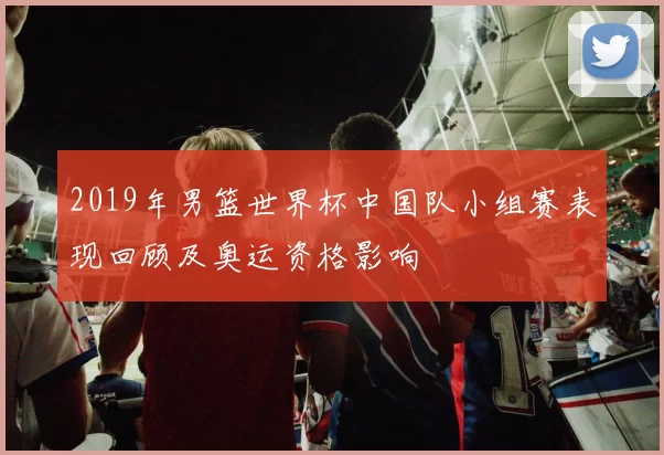 2019年男篮世界杯中国队小组赛表现回顾及奥运资格影响