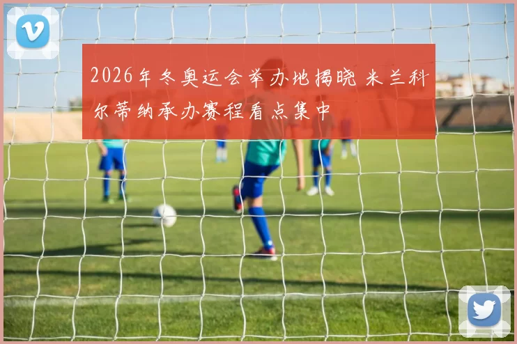 2026年冬奥运会举办地揭晓 米兰科尔蒂纳承办赛程看点集中