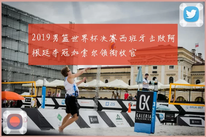 2019男篮世界杯决赛西班牙击败阿根廷夺冠加索尔领衔收官