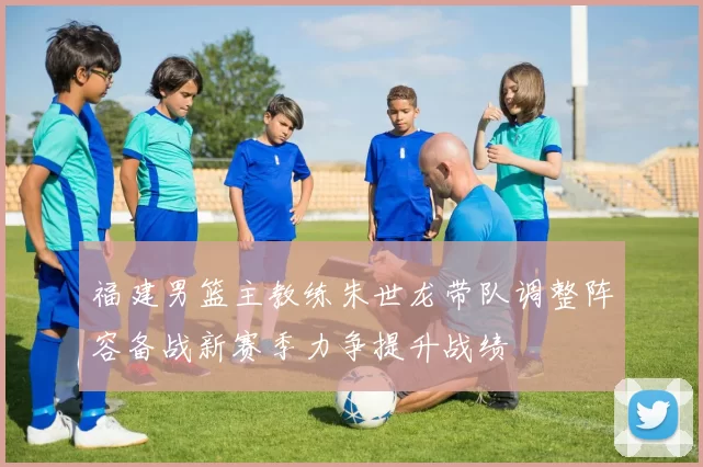 福建男篮主教练朱世龙带队调整阵容备战新赛季力争提升战绩