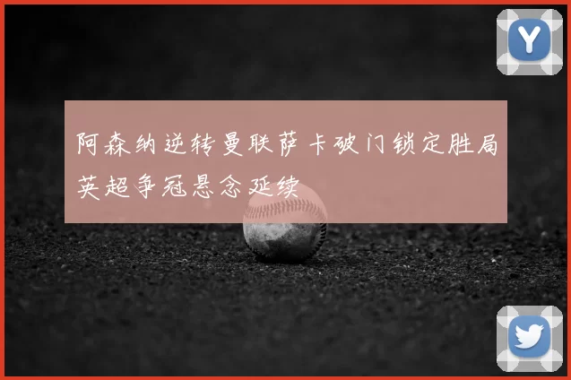 阿森纳逆转曼联萨卡破门锁定胜局英超争冠悬念延续