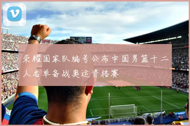 荣耀国家队编号公布中国男篮十二人名单备战奥运资格赛