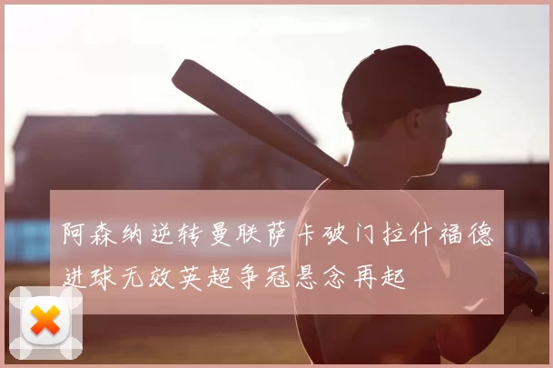 阿森纳逆转曼联萨卡破门拉什福德进球无效英超争冠悬念再起