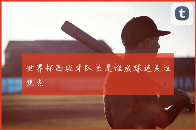 世界杯西班牙队长是谁成球迷关注焦点