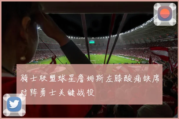 骑士联盟球星詹姆斯左膝酸痛缺席对阵勇士关键战役