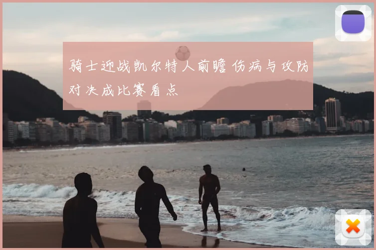 骑士迎战凯尔特人前瞻 伤病与攻防对决成比赛看点