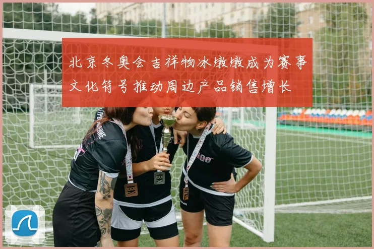 北京冬奥会吉祥物冰墩墩成为赛事文化符号推动周边产品销售增长