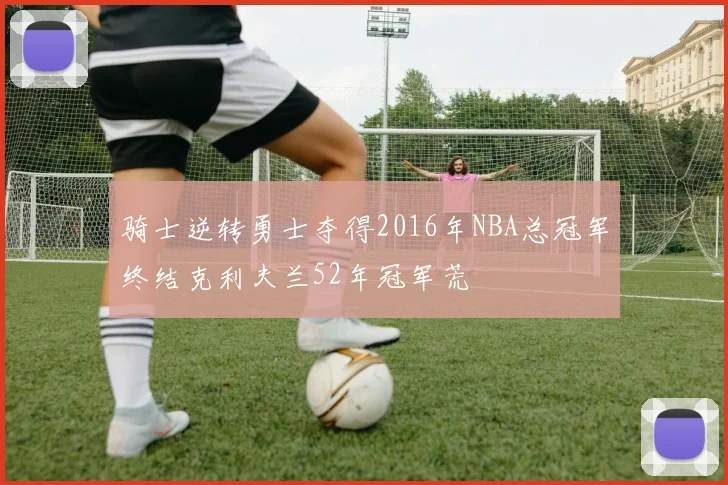 骑士逆转勇士夺得2016年NBA总冠军终结克利夫兰52年冠军荒