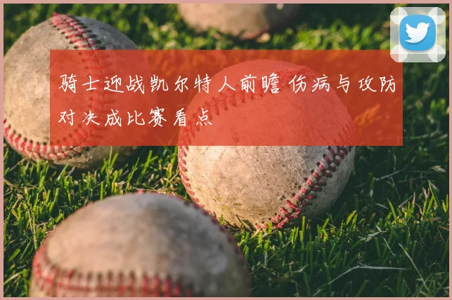 骑士迎战凯尔特人前瞻 伤病与攻防对决成比赛看点